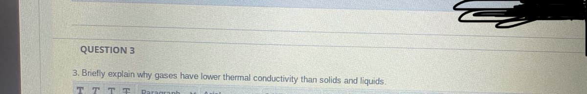 QUESTION 3
3. Briefly explain why gases have lower thermal conductivity than solids and liquids.
T T TT
Paragranh
