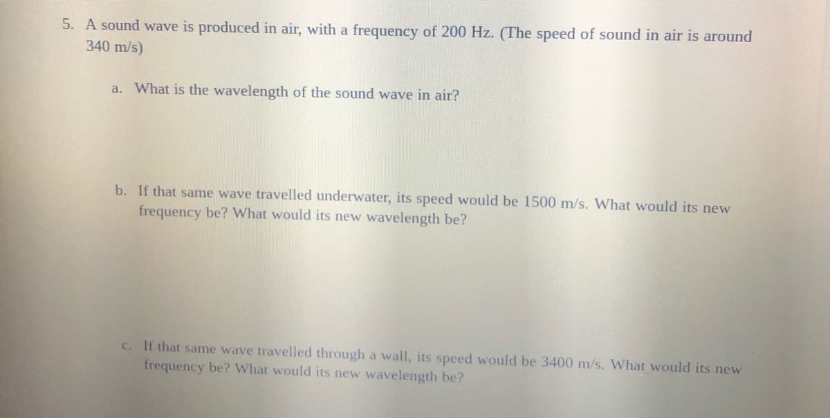 5. A sound wave is produced in air, with a frequency of 200 Hz. (The speed of sound in air is around
340 m/s)
a. What is the wavelength of the sound wave in air?
b. If that same wave travelled underwater, its speed would be 1500 m/s. What would its new
frequency be? What would its new wavelength be?
C. If that same wave travelled througlh a wall, its speed would be 3400 m/s. What would its new
frequency be? What would its new wavelength be?
