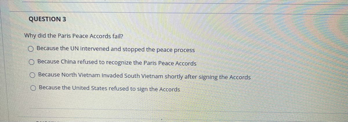 QUESTION 3
Why did the Paris Peace Accords fail?
O Because the UN intervened and stopped the peace process
O Because China refused to recognize the Paris Peace Accords
O Because North Vietnam invaded South Vietnam shortly after signing the Accords
Because the United States refused to sign the Accords
