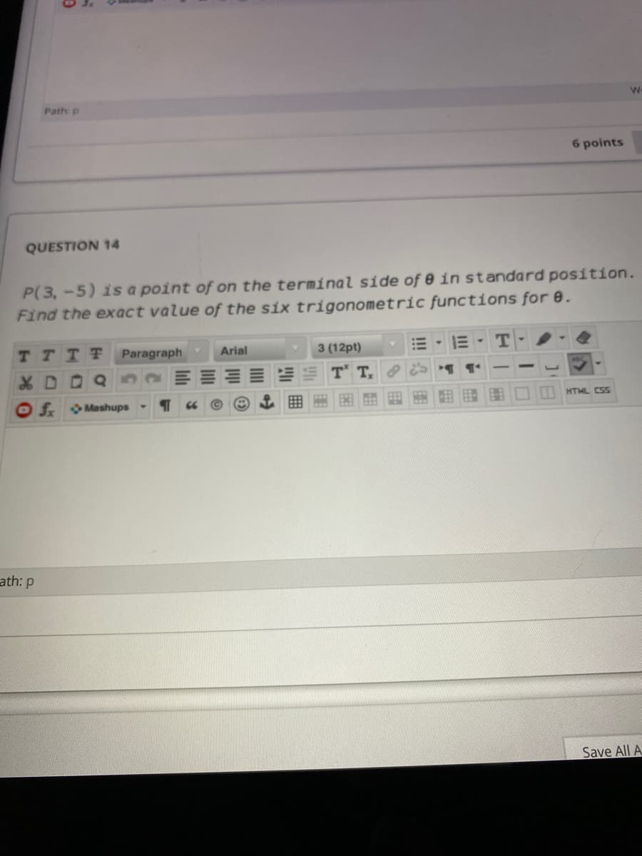 We
Path: p
6 points
QUESTION 14
P(3,-5) isa point of on the terminal side of 0 in standard position.
Find the exact value of the six trigonometric functions for e.
TTTT
Paragraph
Arial
3 (12pt)
T-
XD0Q
T T,
HTML CSS
frMashups
ath: p
Save All A
