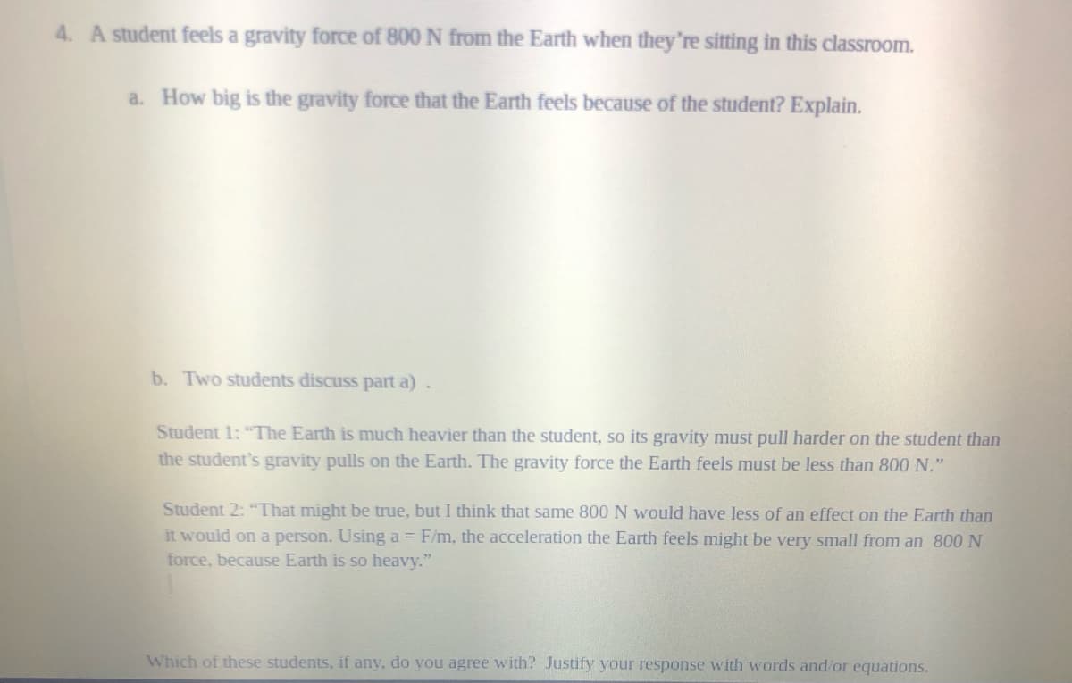 4. A student feels a gravity force of 800 N from the Earth when they're sitting in this classroom.
a. How big is the gravity force that the Earth feels because of the student? Explain.
b. Two students discuss part a)
Student 1: "The Earth is much heavier than the student, so its gravity must pull harder on the student than
the student's gravity pulls on the Earth. The gravity force the Earth feels must be less than 800 N."
Student 2: "That might be true, but I think that same 800 N would have less of an effect on the Earth than
it would on a person. Using a = F/m, the acceleration the Earth feels might be very small from an 800 N
force, because Earth is so heavy."
Which of these students, if any, do you agree with? Justify your response with words and/or equations.
