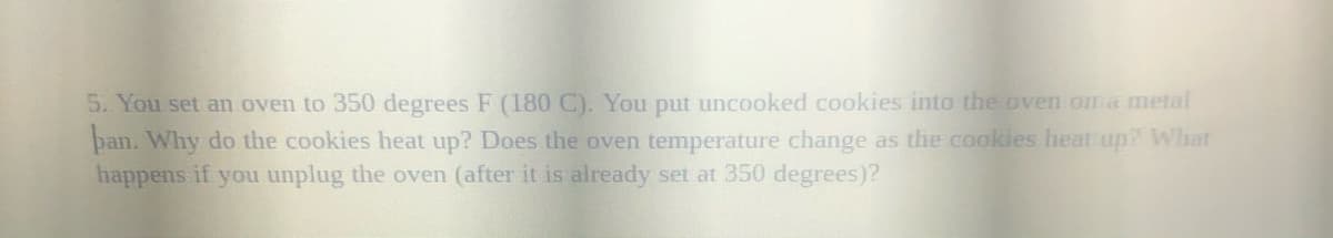 5. You set an oven to 350 degrees F (180 C). You put uncooked cookies into the oven oma metal
ban. Why do the cookies heat up? Does the oven temperature change as the cookies heat up? What
happens if you unplug the oven (after it is already set at 350 degrees)?
