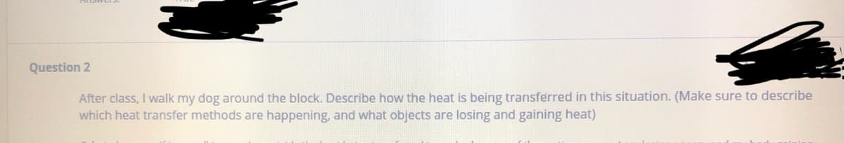 Question 2
After class, I walk my dog around the block. Describe how the heat is being transferred in this situation. (Make sure to describe
which heat transfer methods are happening, and what objects are losing and gaining heat)
