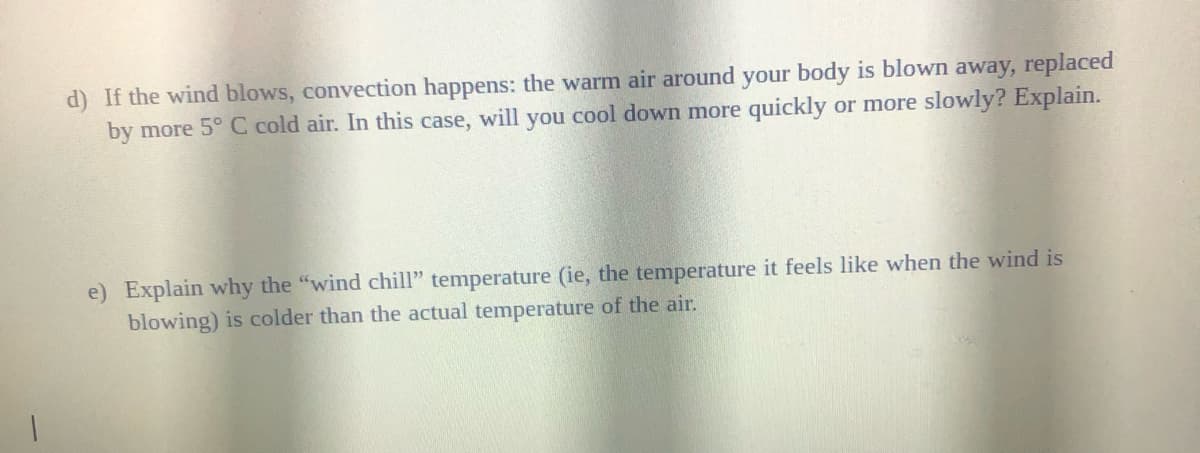 d) If the wind blows, convection happens: the warm air around your body is blown away, replaced
by more 5° C cold air. In this case, will you cool down more quickly or more slowly? Explain.
e) Explain why the "wind chill" temperature (ie, the temperature it feels like when the wind is
blowing) is colder than the actual temperature of the air.
