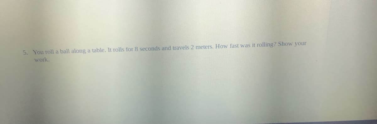 5. You roll a ball along a table. It rolls for 8 seconds and travels 2 meters. How fast was it rolling? Show your
work.
