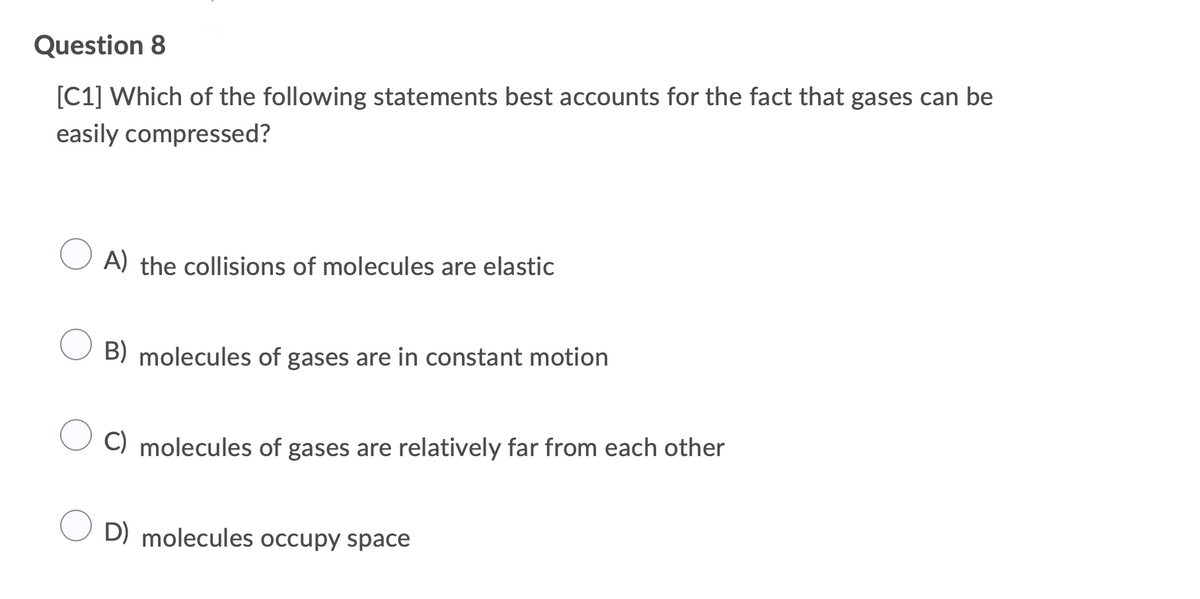Question 8
[C1] Which of the following statements best accounts for the fact that gases can be
easily compressed?
A) the collisions of molecules are elastic
B) molecules of gases are in constant motion
C) molecules of gases are relatively far from each other
O D) molecules occupy space
