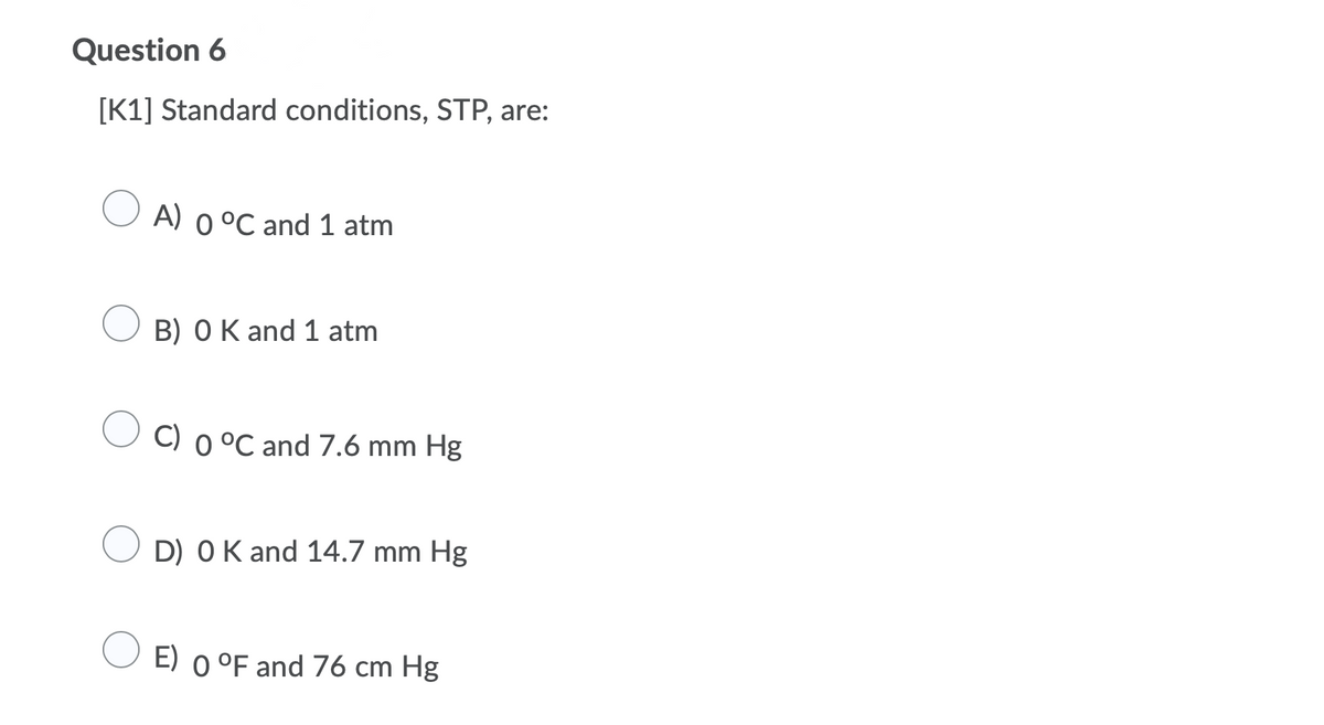 Question 6
[K1] Standard conditions, STP, are:
A) 0 °C and 1 atm
B) OK and 1 atm
C) 0 °C and 7.6 mm Hg
D) OK and 14.7 mm Hg
E) o °F and 76 cm Hg
