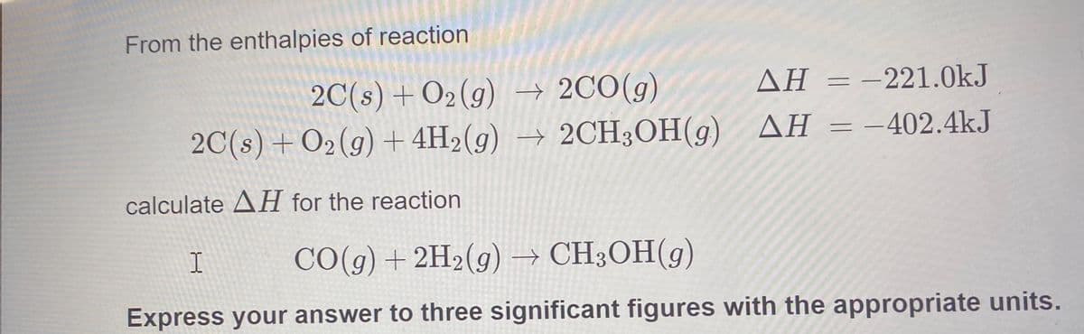 From the enthalpies of reaction
ΔΗ 221.0kJ
2C(s) + O2(g)→ 2CO(g)
2C(s) +O2(g) + 4H2(g) → 2CH3OH(g)
AH = -402.4kJ
calculate AH for the reaction
I
CO(g) + 2H2(g) → CH3OH(g)
Express your answer to three significant figures with the appropriate units.
