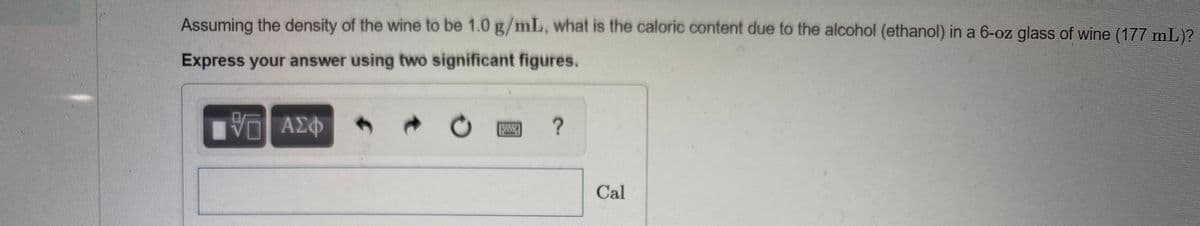Assuming the density of the wine to be 1.0 g/mL, what is the caloric content due to the alcohol (ethanol) in a 6-oz glass of wine (177 mL)?
Express your answer using two significant figures.
Vη ΑΣΦ
Cal

