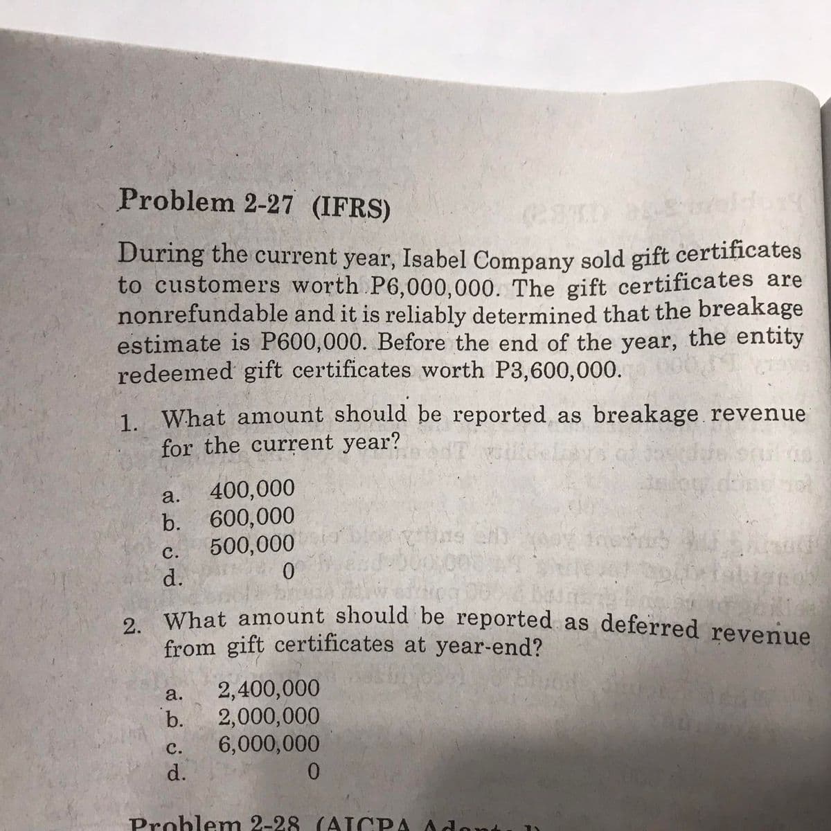 Problem 2-27 (IFRS)
During the current year, Isabel Company sold gift certificates
to customers worth P6,000,000. The gift certificates are
nonrefundable and it is reliably determined that the breakage
estimate is P600,000. Before the end of the year, the entity
redeemed gift certificates worth P3,600,000.
1. What amount should be reported as breakage revenue
for the current year?
a.
400,000
b. 600,000
500,000
0.
ns en
с.
d.
What, amount should be reported as deferred revenue
from gift certificates at year-end?
a.
2,400,000
b.
2,000,000
с.
6,000,000
d.
Problemn 2-28 (AT CPA Adont
2.
