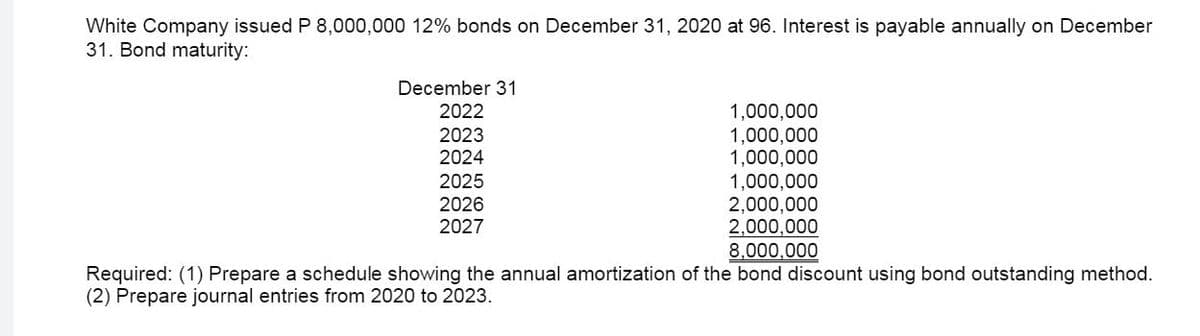 White Company issued P 8,000,000 12% bonds on December 31, 2020 at 96. Interest is payable annually on December
31. Bond maturity:
December 31
2022
1,000,000
1,000,000
1,000,000
1,000,000
2,000,000
2,000,000
8,000,000
2023
2024
2025
2026
2027
Required: (1) Prepare a schedule showing the annual amortization of the bond discount using bond outstanding method.
(2) Prepare journal entries from 2020 to 2023.
