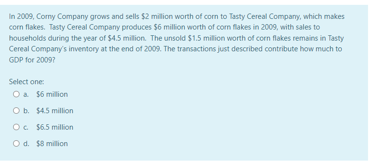 In 2009, Corny Company grows and sells $2 million worth of corn to Tasty Cereal Company, which makes
corn flakes. Tasty Cereal Company produces $6 million worth of corn flakes in 2009, with sales to
households during the year of $4.5 million. The unsold $1.5 million worth of corn flakes remains in Tasty
Cereal Company's inventory at the end of 2009. The transactions just described contribute how much to
GDP for 2009?
Select one:
O a. $6 million
O b. $4.5 million
Oc.
$6.5 million
O d. $8 million

