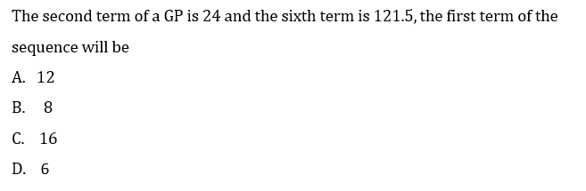 The second term of a GP is 24 and the sixth term is 121.5, the first term of the
sequence will be
A. 12
В.
8
С. 16
D. 6
