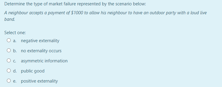 Determine the type of market failure represented by the scenario below:
A neighbour accepts a payment of $1000 to allow his neighbour to have an outdoor party with a loud live
band.
Select one:
O a. negative externality
O b. no externality occurs
O c. asymmetric information
O d. public good
O e. positive externality
