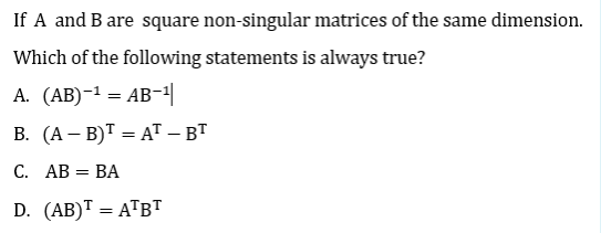 If A and B are square non-singular matrices of the same dimension.
Which of the following statements is always true?
А. (АB)-1 — АВ-1
В. (А — В)Т — AT — ВТ
%3D
С. АВ — ВА
D. (AB)T = ATBT
