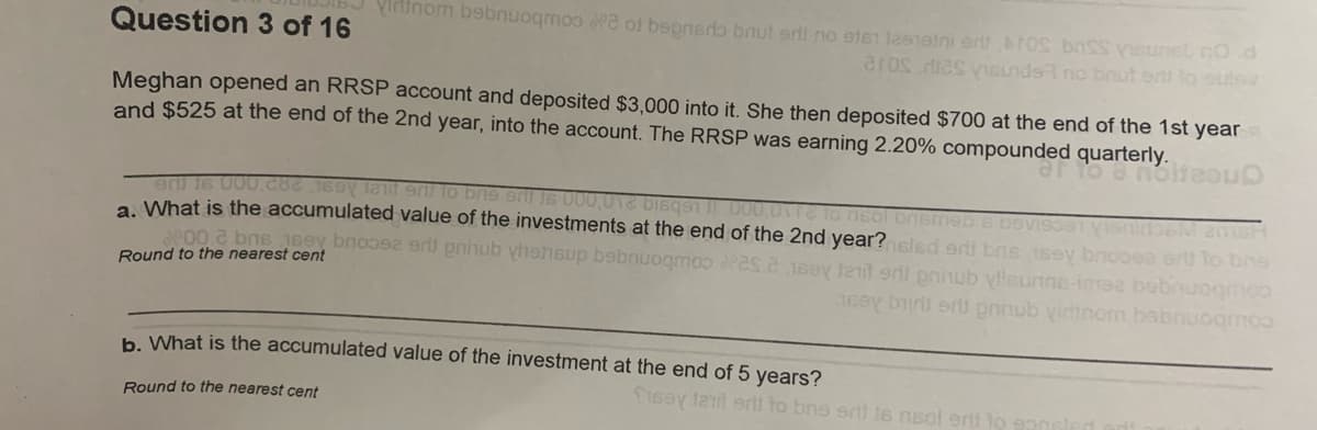 Vininom bebnuogmoo a of bepnerb bnut srli no sten leneini ert TOs bnss veunel nod
aros dies vBnds no brut ert lo outs
Question 3 of 16
Meghan opened an RRSP account and deposited $3,000 into it. She then deposited $700 at the end of the 1st year
and $525 at the end of the 2nd year, into the account. The RRSP was earning 2.20% compounded quarterly.
Oncagou e o
aU 16 U00.cac 169 lalif eni to bie eni Is 000,016 DIsqSi 000.0v1 to nsol Dnsmeb 6 DOVIS1 VISnioeM amsH
What is the accumulated value of the investments at the end of the 2nd year? sled ert bns 1sey bnooea er to bns
se00.2 bns 1sey bnoo erl pninub yhehsup bebnuogmoo es.e 15oy t er pninub yleunne-ime bobnuogmoo
Round to the nearest cent
coubonugeq wou qrua gus quitg Aear
h What is the accumulated value of the investment at the end of 5 years?
S16ay lail eril to bne ert ts nsol erii to
Round to the nearest cent
