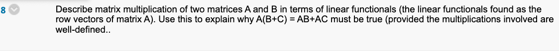 8
Describe matrix multiplication of two matrices A and B in terms of linear functionals (the linear functionals found as the
row vectors of matrix A). Use this to explain why A(B+C) = AB+AC must be true (provided the multiplications involved are
well-defined..