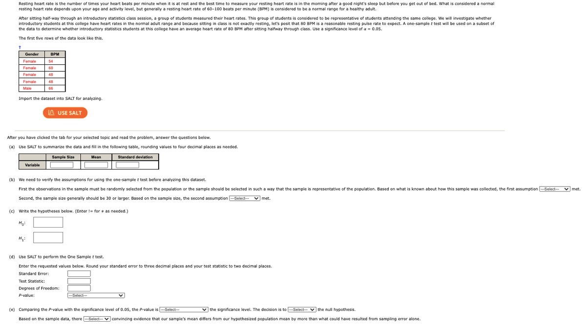 Resting heart rate is the number of times your heart beats per minute when it is at rest and the best time to measure your resting heart rate is in the morning after a good night's sleep but before you get out of bed. What is considered a normal
resting heart rate depends upon your age and activity level, but generally a resting heart rate of 60-100 beats per minute (BPM) is considered to be a normal range for a healthy adult.
After sitting half-way through an introductory statistics class session, a group of students measured their heart rates. This group of students is considered to be representative of students attending the same college. We will investigate whether
introductory students at this college have heart rates in the normal adult range and because sitting in class is not exactly resting, let's posit that 80 BPM is a reasonable resting pulse rate to expect. A one-sample t test will be used on a subset of
the data to determine whether introductory statistics students at this college have an average heart rate of 80 BPM after sitting halfway through class. Use a significance level of a = 0.05.
The first five rows of the data look like this.
to
Gender
BPM
Female
54
Female
60
Female
48
Female
48
Male
66
Import the dataset into SALT for analyzing.
A USE SALT
After you have clicked the tab for your selected topic and read the problem, answer the questions below.
(a) Use SALT to summarize the data and fill in the following table, rounding values to four decimal places as needed.
Sample Size
Mean
Standard deviation
Variable
(b) We need to verify the assumptions for using the one-sample t test before analyzing this dataset.
First the observations in the sample must be randomly selected from the population or the sample should be selected in such a way that the sample is representative of the population. Based on what is known about how this sample was collected, the first assumption --Select-- v met.
Second, the sample size generally should be 30 or larger. Based on the sample size, the second assumption -Select- v met.
(c) Write the hypotheses below. (Enter != for + as needed.)
Ho:
(d) Use SALT to perform the One Sample t test.
Enter the requested values below. Round your standard error to three decimal places and your test statistic to two decimal places.
Standard Error:
Test Statistic:
Degrees of Freedom:
P-value:
---Select--
(e) Comparing the P-value with the significance level of 0.05, the P-value is -Select-
v the significance level. The decision is to -Select-- v the null hypothesis.
Based on the sample data, there --Select- V convincing evidence that our sample's mean differs from our hypothesized population mean by more than what could have resulted from sampling error alone.
