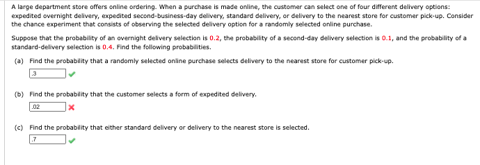 A large department store offers online ordering. When a purchase is made online, the customer can select one of four different delivery options:
expedited overnight delivery, expedited second-business-day delivery, standard delivery, or delivery to the nearest store for customer pick-up. Consider
the chance experiment that consists of observing the selected delivery option for a randomly selected online purchase.
Suppose that the probability of an overnight delivery selection is 0.2, the probability of a second-day delivery selection is 0.1, and the probability of a
standard-delivery selection is 0.4. Find the following probabilities.
(a) Find the probability that a randomly selected online purchase selects delivery to the nearest store for customer pick-up.
.3
(b) Find the probability that the customer selects a form of expedited delivery.
.02
(c) Find the probability that either standard delivery or delivery to the nearest store is selected.
.7
