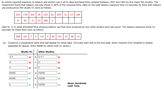 An article reported exposure to tobacco and alcohol use in all G-rated animated films released between 1937 and 1997 by five major film studios. The
researchers found that tobacco use was shown in 56% of the reviewed films. Data on the total tobacco exposure time (in seconds) for films with tobacco
use produced by film studio 1 were as follows.
224 178 523 34 153 52 297 31 13 169
77 91
27
209
5
Data for 11 G-rated animated films showing tobacco use that were produced by four other studios were also given. The tobacco exposure times (in
seconds) for these films were as follows.
208 167 72 114 4 96
27 56 13
151
(a) Construct a comparative stem-and-leaf display for these data. (Truncate each leaf to the tens digit. Enter numbers from smallest to largest
separated by spaces. Enter NONE for stems with no values.)
Studio #1 other Studios
45
0 ||247
3
1||3
7
2 |7
NONE
NONE
NONE
NONE
Stem: Hundreds
2
5NONE
Leaf: Tens
