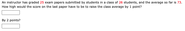 An instructor has graded 25 exam papers submitted by students in a class of 26 students, and the average so far is 73.
How high would the score on the last paper have to be to raise the class average by 1 point?
By 2 points?
