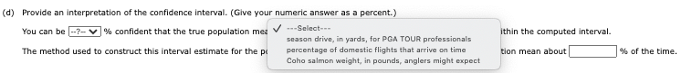 (d) Provide an interpretation of the confidence interval. (Give your numeric answer as a percent.)
V ---Select--
season drive, in yards, for PGA TOUR professionals
percentage of domestic flights that arrive on time
Coho salmon weight, in pounds, anglers might expect
You can be --?-v % confident that the true population mea
ithin the computed interval.
The method used to construct this interval estimate for the pe
tion mean about
% of the time.
