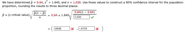 We have determined p = 0.64, z = 1.645, and n = 1,030. Use these values to construct a 90% confidence interval for the population
proportion, rounding the results to three decimal places.
p + (z critical value)
P(1 - p)
0.64(1 - 0.64)
= 0.64 a 1.645,
1,030
]× )
.6646
-.6153
