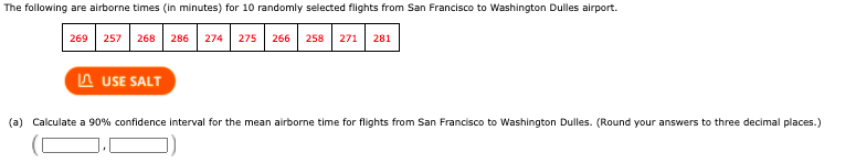 The following are airborne times (in minutes) for 10 randomly selected flights from San Francisco to Washington Dulles airport.
269
257
268
286
274
275
266
258
271
281
A USE SALT
(a) Calculate a 90% confidence interval for the mean airborne time for flights from San Francisco to Washington Dulles. (Round your answers to three decimal places.)
