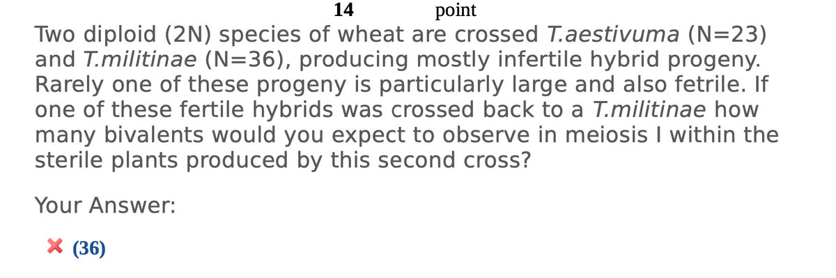 14
point
Two diploid (2N) species of wheat are crossed T.aestivuma (N=23)
and T.militinae (N=36), producing mostly infertile hybrid progeny.
Rarely one of these progeny is particularly large and also fetrile. If
one of these fertile hybrids was crossed back to a T.militinae how
many bivalents would you expect to observe in meiosis I within the
sterile plants produced by this second cross?
Your Answer:
X (36)