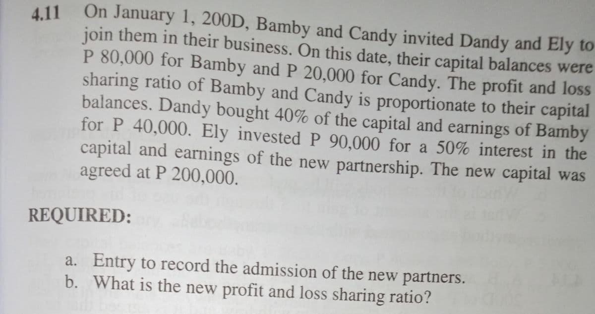 4.11 On January 1, 200D, Bamby and Candy invited Dandy and Ely to
join them in their business. On this date, their capital balances were
P 80,000 for Bamby and P 20,000 for Candy. The profit and loss
sharing ratio of Bamby and Candy is proportionate to their capital
balances. Dandy bought 40% of the capital and earnings of Bamby
for P 40,000. Ely invested P 90.000 for a 50% interest in the
capital and earnings of the new partnership. The new capital was
agreed at P 200,000.
REQUIRED:
a. Entry to record the admission of the new partners.
b. What is the new profit and loss sharing ratio?
