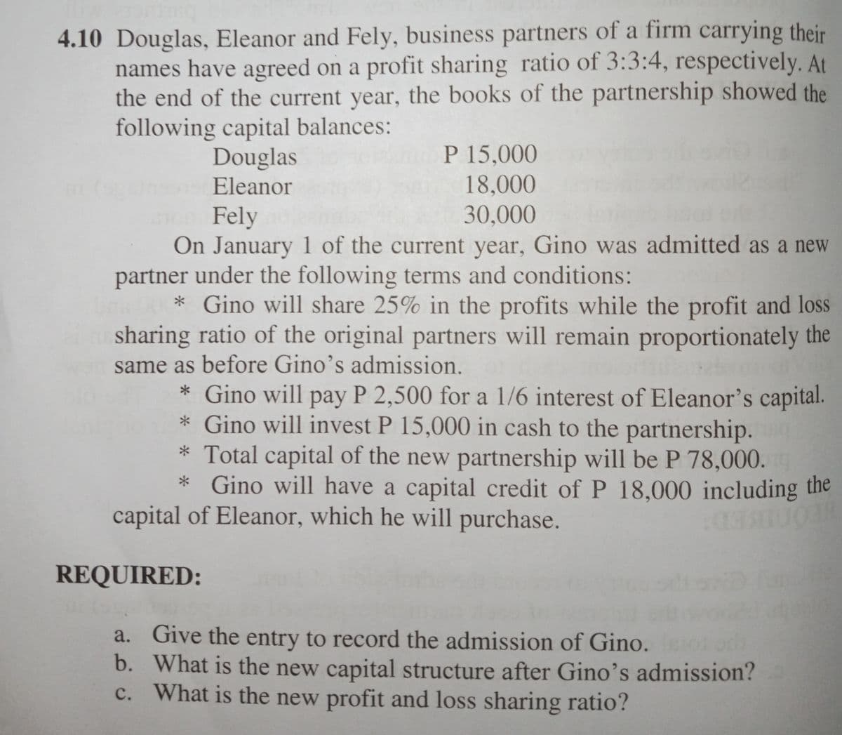 4.10 Douglas, Eleanor and Fely, business partners of a firm carrying their
names have agreed on a profit sharing ratio of 3:3:4, respectively. At
the end of the current year, the books of the partnership showed the
following capital balances:
Douglas
P 15,000
Eleanor
18,000
30,000
Fely
On January 1 of the current year, Gino was admitted as a new
partner under the following terms and conditions:
* Gino will share 25% in the profits while the profit and loss
sharing ratio of the original partners will remain proportionately the
same as before Gino's admission.
* Gino will pay P 2,500 for a 1/6 interest of Eleanor's capital.
* Gino will invest P 15,000 in cash to the partnership.
* Total capital of the new partnership will be P 78,000.
* Gino will have a capital credit of P 18,000 including the
capital of Eleanor, which he will purchase.
REQUIRED:
a. Give the entry to record the admission of Gino.
b. What is the new capital structure after Gino's admission?
c. What is the new profit and loss sharing ratio?
