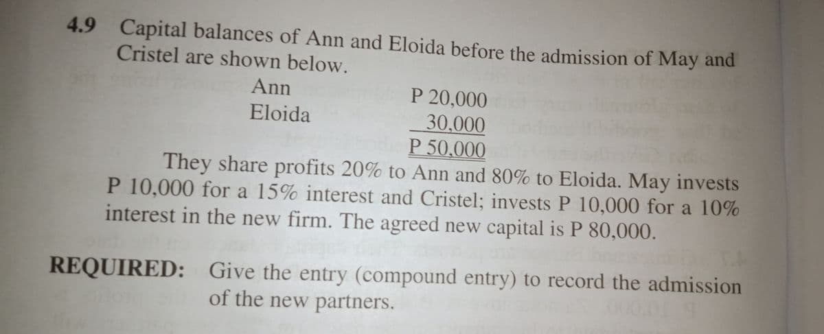 4.9 Capital balances of Ann and Eloida before the admission of May and
Cristel are shown below.
An
P 20,000
Eloida
30,000
P 50,000
They share profits 20% to Ann and 80% to Eloida. May invests
P 10,000 for a 15% interest and Cristel; invests P 10,000 for a 10%
interest in the new firm. The agreed new capital is P 80,000.
REQUIRED: Give the entry (compound entry) to record the admission
0000
of the new partners.
