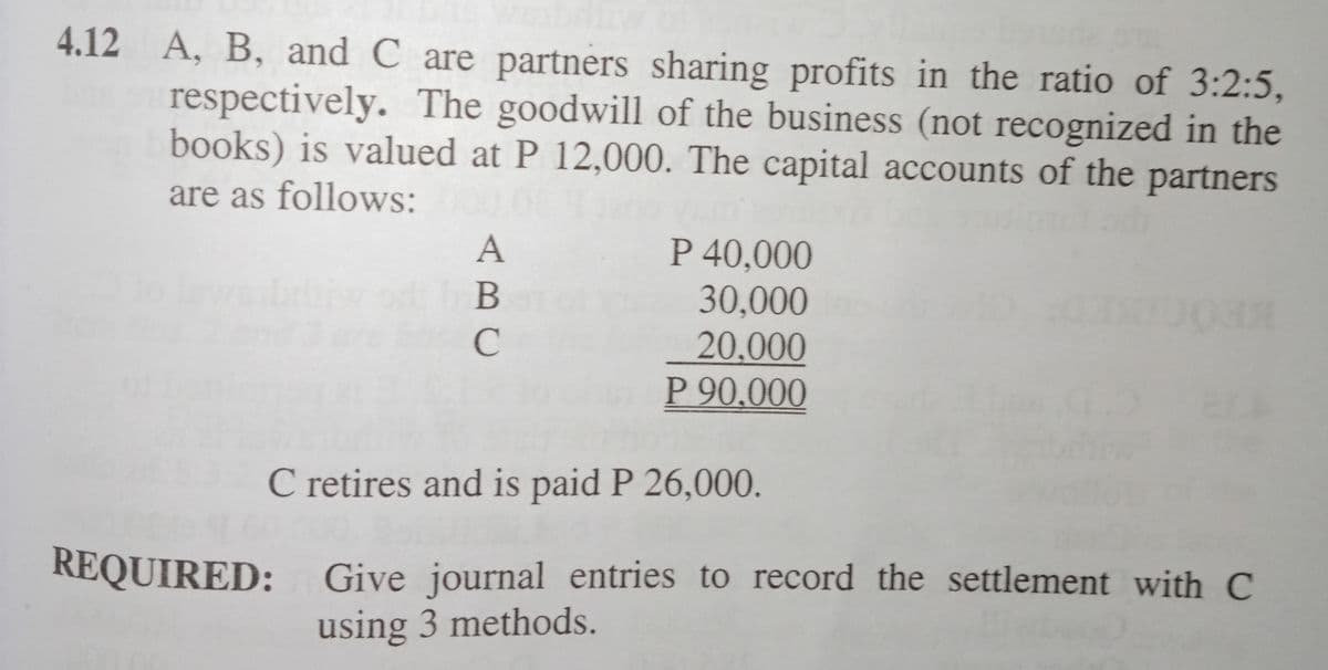 4.12 A, B, and C are partners sharing profits in the ratio of 3:2:5,
respectively. The goodwill of the business (not recognized in the
books) is valued at P 12,000. The capital accounts of the partners
are as follows:
P 40,000
30,000
20,000
P 90,000
C retires and is paid P 26,000.
REQUIRED: Give journal entries to record the settlement with C
using 3 methods.
ABC
