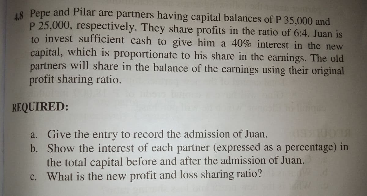 18 Pepe and Pilar are partners having capital balances of P 35,000 and
P 25,000, respectively. They share profits in the ratio of 6:4. Juan is
to invest sufficient cash to give him a 40% interest in the new
capital, which is proportionate to his share in the earnings. The old
partners will share in the balance of the earnings using their original
profit sharing ratio.
to
000.8
REQUIRED:
a. Give the entry to record the admission of Juan.
b. Show the interest of each partner (expressed as a percentage) in
the total capital before and after the admission of Juan.
c. What is the new profit and loss sharing ratio?
