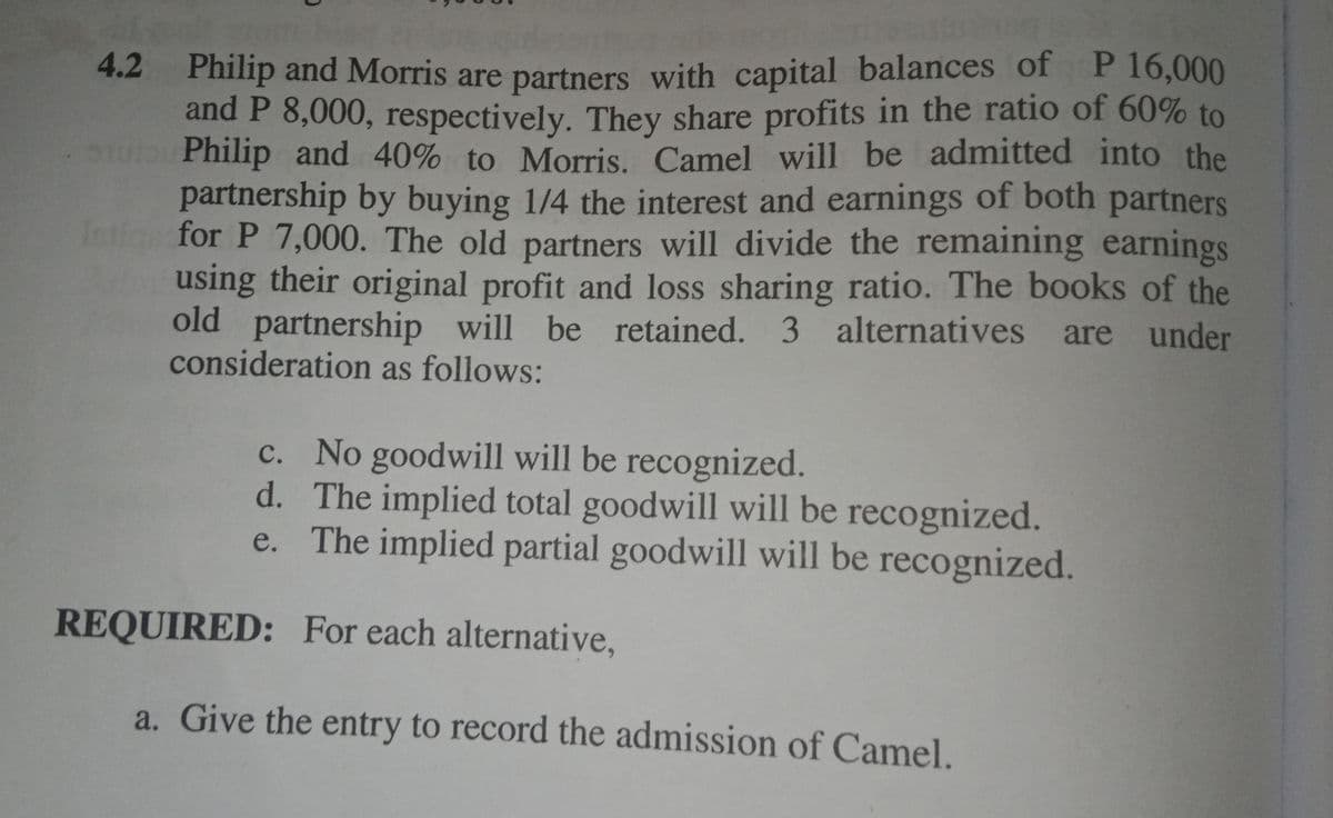 Philip and Morris are partners with capital balances of P 16,000
and P 8,000, respectively. They share profits in the ratio of 60% to
Philip and 40% to Morris. Camel will be admitted into the
partnership by buying 1/4 the interest and earnings of both partners
In
4.2
for P 7,000. The old partners will divide the remaining earnings
using their original profit and loss sharing ratio. The books of the
old partnership will be retained. 3 alternatives are under
consideration as follows:
c. No goodwill will be recognized.
d. The implied total goodwill will be recognized.
e. The implied partial goodwill will be recognized.
REQUIRED: For each alternative,
a. Give the entry to record the admission of Camel.
