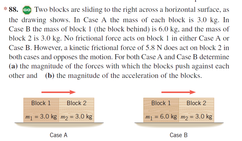 * 88. GO Two blocks are sliding to the right across a horizontal surface, as
the drawing shows. In Case A the mass of each block is 3.0 kg. In
Case B the mass of block 1 (the block behind) is 6.0 kg, and the mass of
block 2 is 3.0 kg. No frictional force acts on block 1 in either Case A or
Case B. However, a kinetic frictional force of 5.8 N does act on block 2 in
both cases and opposes the motion. For both Case A and Case B determine
(a) the magnitude of the forces with which the blocks push against each
other and (b) the magnitude of the acceleration of the blocks.
Block 1
Block 2
Block 1
Block 2
m1 = 3.0 kg m2 = 3.0 kg
m1 = 6.0 kg m2 = 3.0 kg
%D
Case A
Case B

