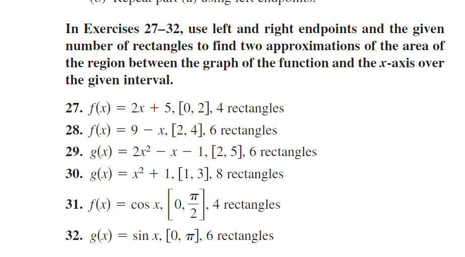 In Exercises 27–32, use left and right endpoints and the given
number of rectangles to find two approximations of the area of
the region between the graph of the function and the x-axis over
the given interval.
27. f(x) = 2x + 5, [0, 2], 4 rectangles
28. f(x) = 9 – x, [2, 4], 6 rectangles
29. g(x) = 2x² – x – 1, [2, 5], 6 rectangles
-
30. g(x) = x² + 1, [1, 3], 8 rectangles
0.4 rectangles
TT
31. f(x) = cos x,
2
32. g(x) = sin x, [0, 7], 6 rectangles
