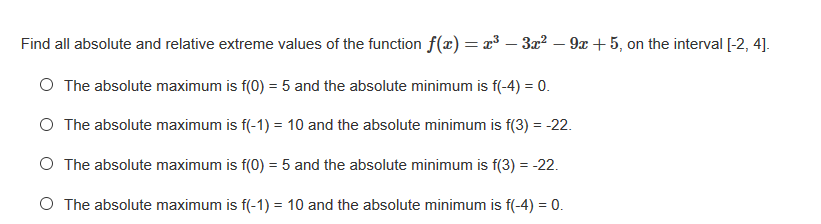 Find all absolute and relative extreme values of the function f(x) = x³ – 3x? – 9x + 5, on the interval [-2, 4].
O The absolute maximum is f(0) = 5 and the absolute minimum is f(-4) = 0.
O The absolute maximum is f(-1) = 10 and the absolute minimum is f(3) = -22.
O The absolute maximum is f(0) = 5 and the absolute minimum is f(3) = -22.
O The absolute maximum is f(-1) = 10 and the absolute minimum is f(-4) = 0.
%3D
