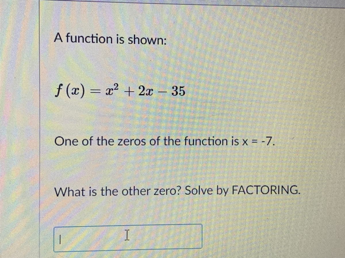 A function is shown:
f (x) x2 + 2x - 35
One of the zeros of the function is x = -7.
What is the other zero? Solve by FACTORING.
I

