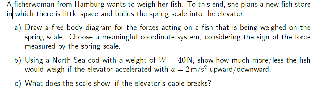 A fisherwoman from Hamburg wants to weigh her fish. To this end, she plans a new fish store
in which there is little space and builds the spring scale into the elevator.
a) Draw a free body diagram for the forces acting on a fish that is being weighed on the
spring scale. Choose a meaningful coordinate system, considering the sign of the force
measured by the spring scale.
=
b) Using a North Sea cod with a weight of W 40 N, show how much more/less the fish
would weigh if the elevator accelerated with a = 2 m/s² upward/downward.
c) What does the scale show, if the elevator's cable breaks?