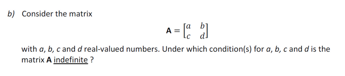 b) Consider the matrix
A = [a b]
with a, b, c and d real-valued numbers. Under which condition(s) for a, b, c and d is the
matrix A indefinite?