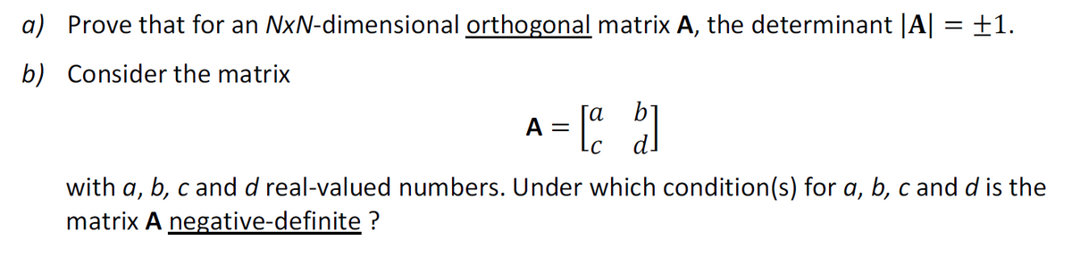 a) Prove that for an NxN-dimensional orthogonal matrix A, the determinant |A|
b) Consider the matrix
A = [42]
b]
=
+1.
with a, b, c and d real-valued numbers. Under which condition(s) for a, b, c and d is the
matrix A negative-definite ?