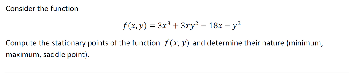 Consider the function
f(x, y) = 3x³ + 3xy² − 18x − y²
Compute the stationary points of the function f(x, y) and determine their nature (minimum,
maximum, saddle point).