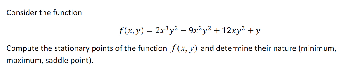 Consider the function
f(x, y) = 2x³y² —− 9x²y² + 12xy² + y
Compute the stationary points of the function f(x, y) and determine their nature (minimum,
maximum, saddle point).