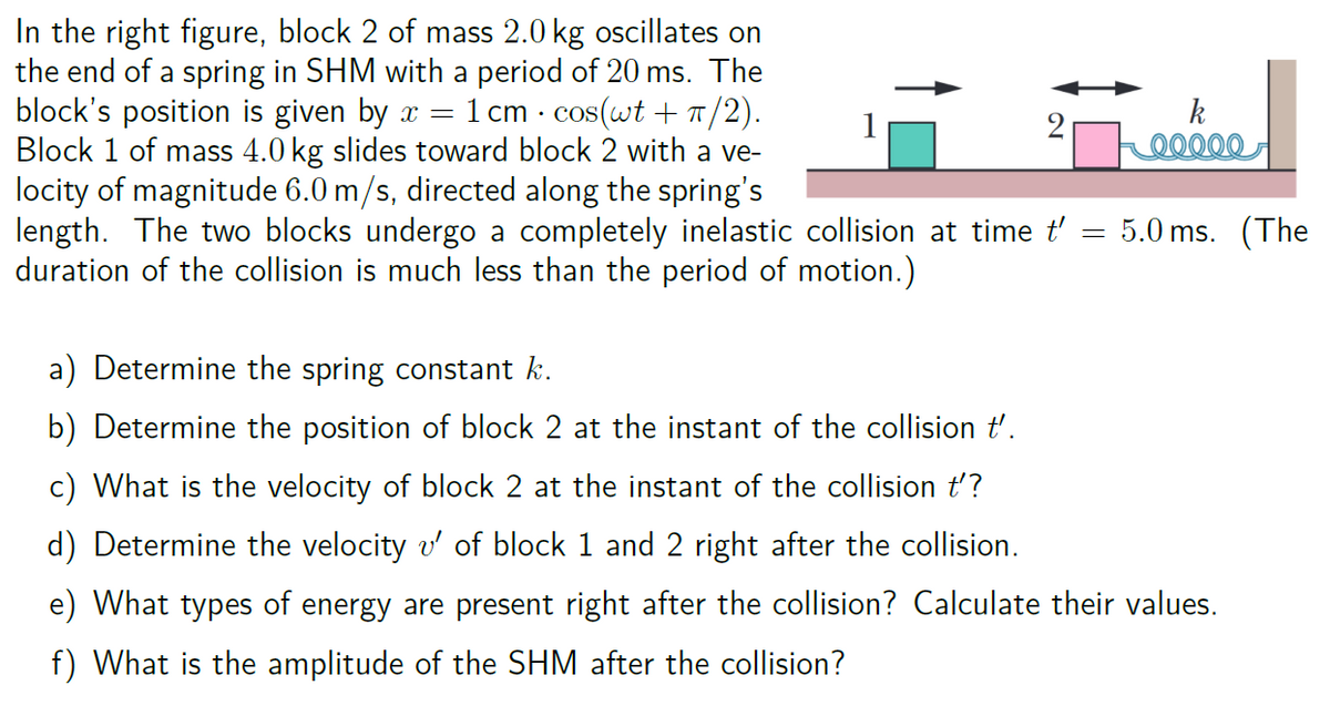 .
In the right figure, block 2 of mass 2.0 kg oscillates on
the end of a spring in SHM with a period of 20 ms. The
block's position is given by x = = 1 cm · cos(wt + π/2).
Block 1 of mass 4.0 kg slides toward block 2 with a ve-
locity of magnitude 6.0 m/s, directed along the spring's
length. The two blocks undergo a completely inelastic collision at time t'
duration of the collision is much less than the period of motion.)
=
k
00000
5.0 ms. (The
a) Determine the spring constant k.
b) Determine the position of block 2 at the instant of the collision t'.
c) What is the velocity of block 2 at the instant of the collision t'?
d) Determine the velocity v' of block 1 and 2 right after the collision.
e) What types of energy are present right after the collision? Calculate their values.
f) What is the amplitude of the SHM after the collision?