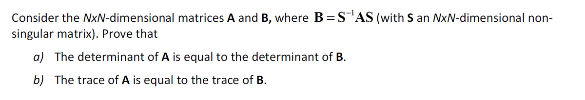 Consider the NxN-dimensional matrices A and B, where B=S¹AS (with S an NxN-dimensional non-
singular matrix). Prove that
a) The determinant of A is equal to the determinant of B.
b) The trace of A is equal to the trace of B.