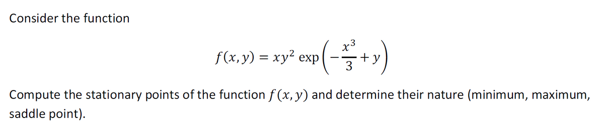 Consider the function
f(x,y) = xy² exp(-+ y)
3
Compute the stationary points of the function f(x, y) and determine their nature (minimum, maximum,
saddle point).