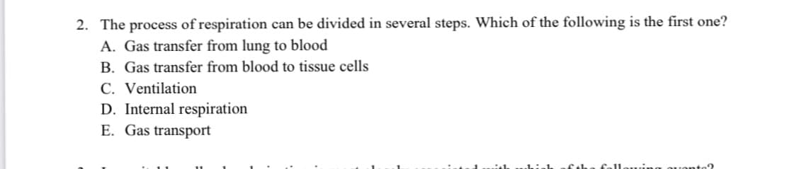 2. The process of respiration can be divided in several steps. Which of the following is the first one?
A. Gas transfer from lung to blood
B. Gas transfer from blood to tissue cells
C. Ventilation
D. Internal respiration
E. Gas transport
