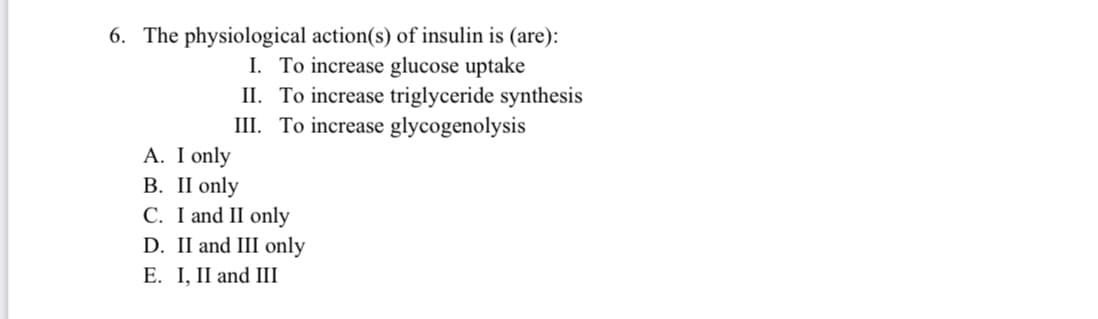 6. The physiological action(s) of insulin is (are):
I. To increase glucose uptake
II. To increase triglyceride synthesis
III. To increase glycogenolysis
A. I only
В. П only
C. I and II only
D. II and III only
E. I, II and III
