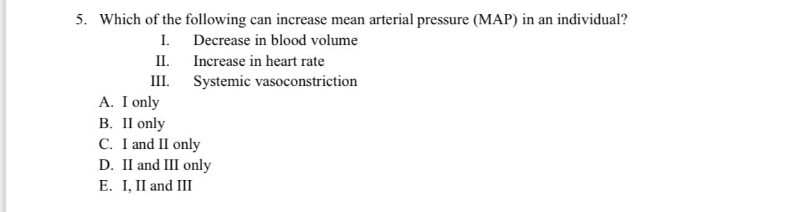 5. Which of the following can increase mean arterial pressure (MAP) in an individual?
I.
Decrease in blood volume
II.
Increase in heart rate
III.
Systemic vasoconstriction
A. I only
В. I only
C. I and II only
D. II and III only
E. I, II and II
